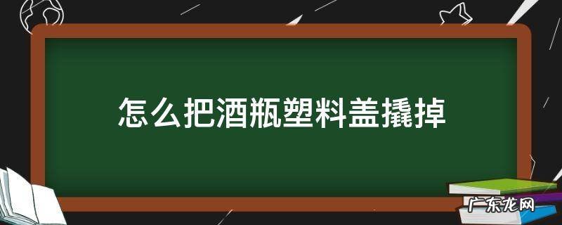 怎样去掉酒瓶的塑料盖子 怎么把酒瓶塑料盖撬掉