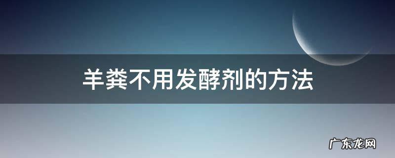 羊粪不用发酵剂怎么发酵 羊粪不用发酵剂的方法