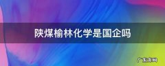 陕煤榆林化学是国企吗 陕煤榆林化学有限责任公司怎么样