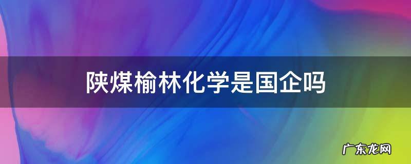陕煤榆林化学是国企吗 陕煤榆林化学有限责任公司怎么样