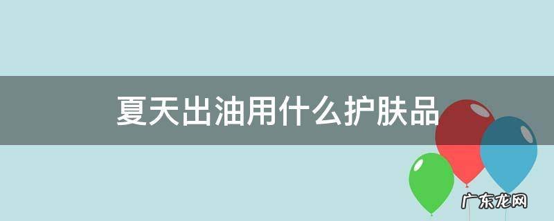 夏天出油用什么护肤品好 夏天出油用什么护肤品