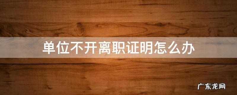 单位不开离职证明怎么办 正常离职单位不开离职证明怎么办