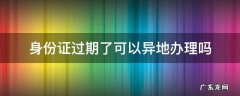 在异地身份证过期了可以异地办理吗 身份证过期了可以异地办理吗