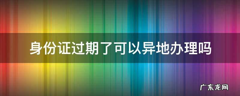在异地身份证过期了可以异地办理吗 身份证过期了可以异地办理吗