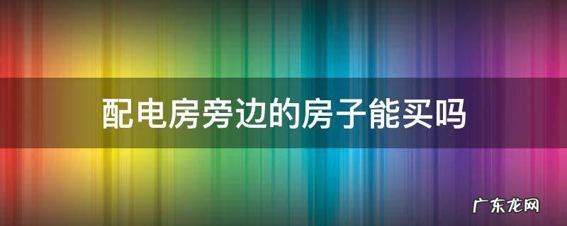 配电房旁边的房子能买吗 小区房旁边有配电房能买么