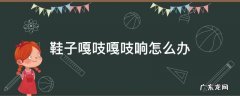 鞋子咯吱咯吱的响怎么办 鞋子嘎吱嘎吱响怎么办
