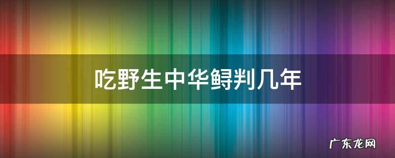 吃了中华鲟判几年 吃野生中华鲟判几年