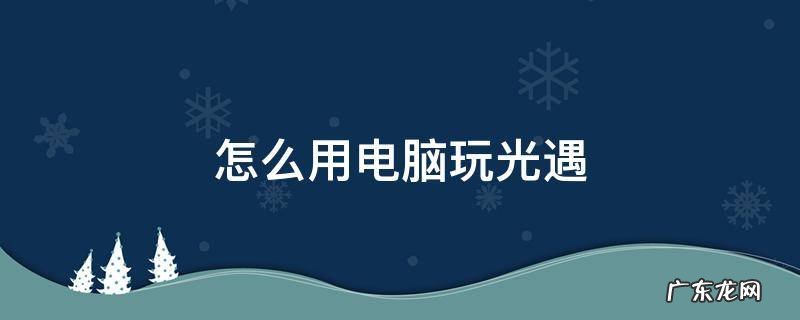 怎么用电脑玩光遇 怎么用电脑玩光遇测试服