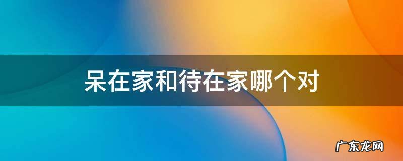 到底是呆在家还是待在家 呆在家和待在家哪个对