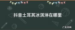 抖音土耳其冰淇淋在哪里 抖音 冰淇淋