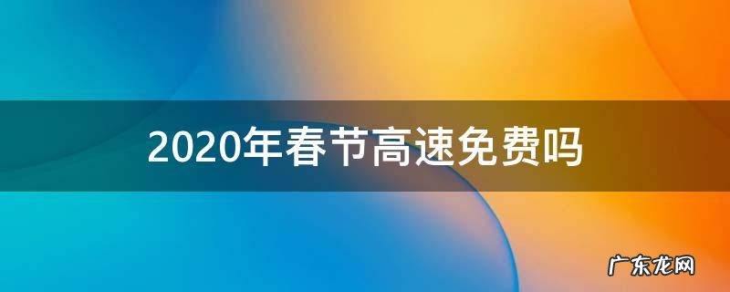 2020年春节高速免费吗? 2020年春节高速免费吗