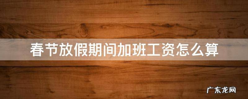 春节放假期间加班工资怎么算 春节法定节假日加班工资怎么算