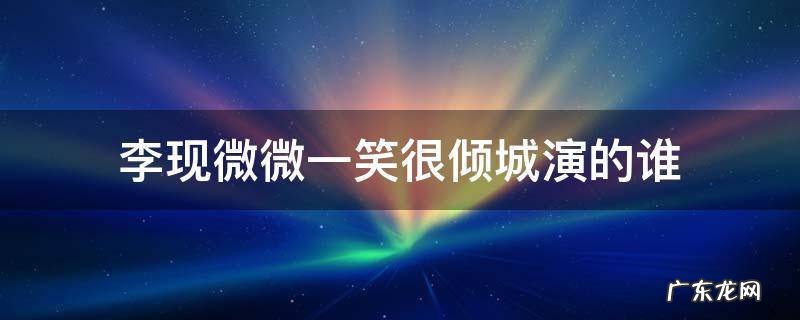李沁演的微微一笑很倾城的谁 李现微微一笑很倾城演的谁