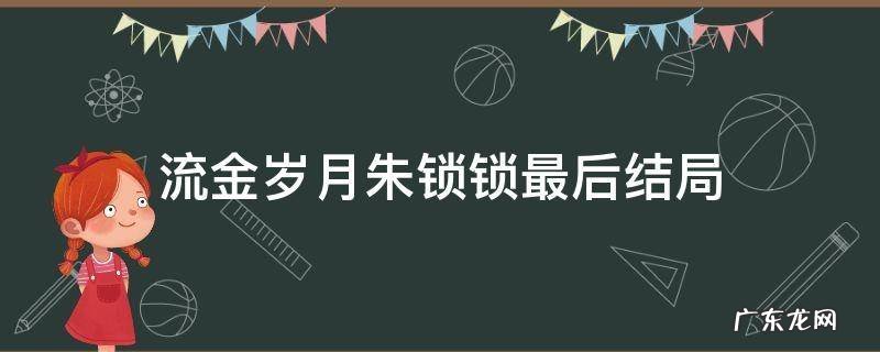 流金岁月朱锁锁最后结局 《流金岁月》朱锁锁结局
