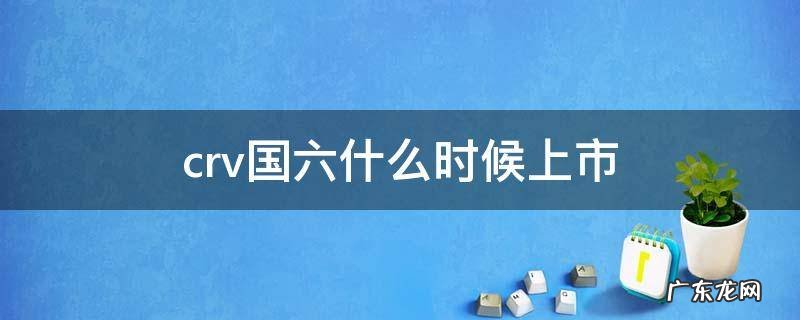crv国六什么时候上市 19年crv是国六吗