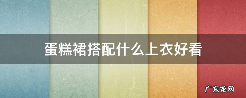 蛋糕裙上衣穿什么好看 蛋糕裙搭配什么上衣好看