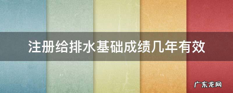 注册给排水基础考试成绩有效期 注册给排水基础成绩几年有效