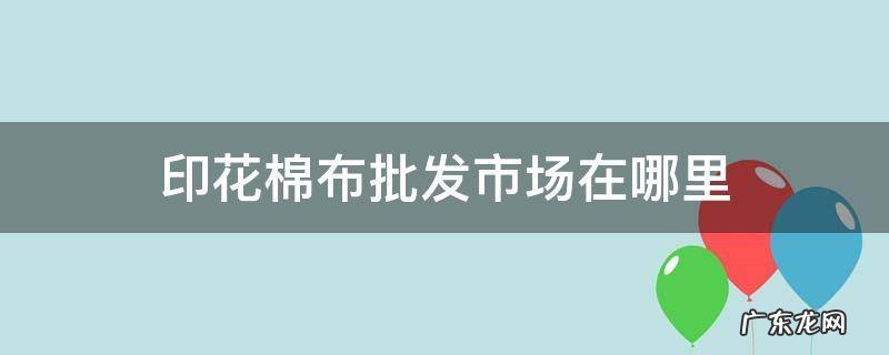 棉布布头批发市场在哪里 印花棉布批发市场在哪里