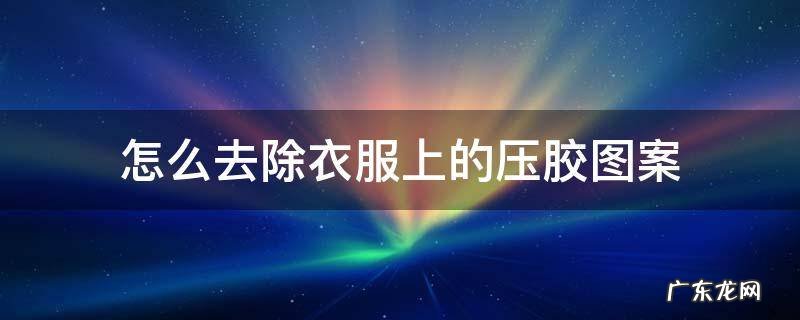 怎么去除衣服上的压胶图案 如何去掉衣服上的压胶图案