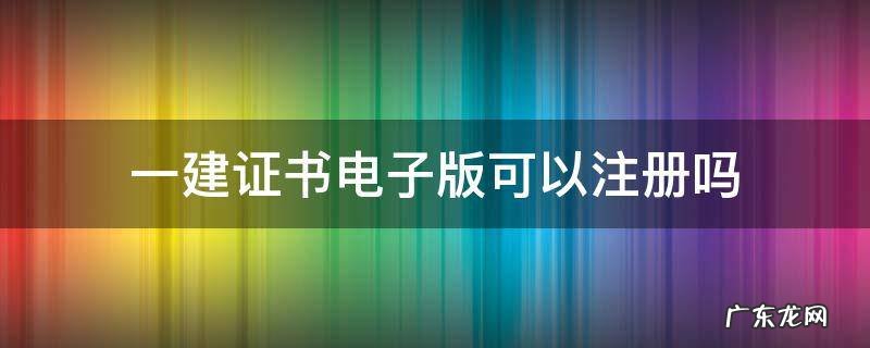 一建证书电子版可以注册吗 一建电子版证书能注册吗