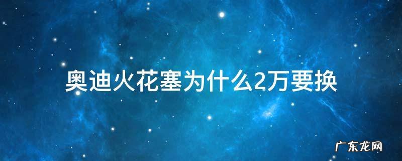 为什么奥迪两万公里换火花塞 奥迪火花塞为什么2万要换
