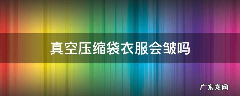 收纳袋真空压缩袋衣服会皱吗 真空压缩袋衣服会皱吗