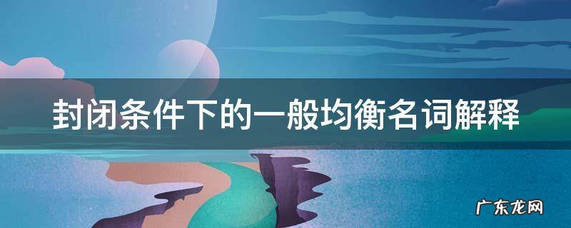 封闭条件下的一般均衡名词解释 封闭条件下的一般均衡名词解释