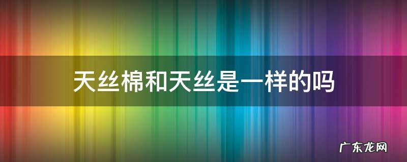 天丝棉是真丝吗 天丝棉和天丝是一样的吗