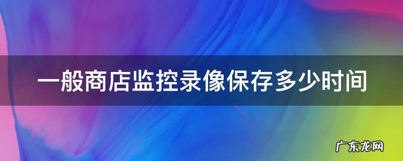 商店的监控录像保存几天 一般商店监控录像保存多少时间