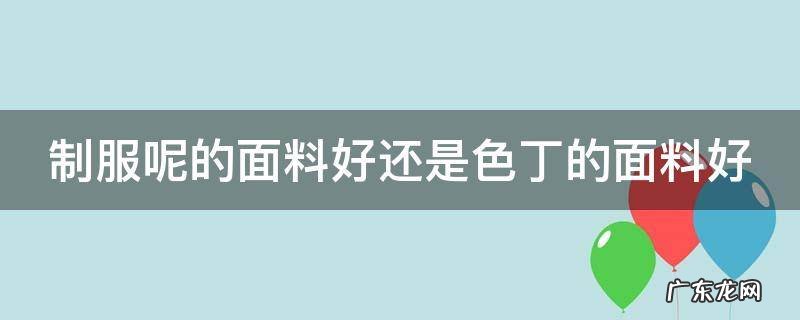 制服面料应该用什么面料 制服呢的面料好还是色丁的面料好