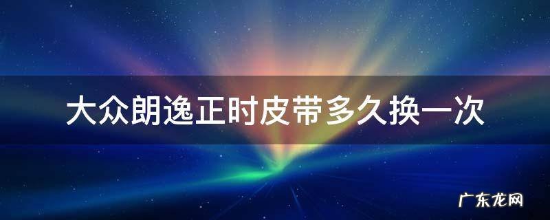 大众朗逸14t正时皮带多长时间换 大众朗逸正时皮带多久换一次