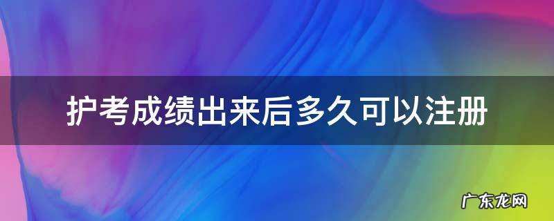 护考成绩出来后多久可以注册 护士考试成绩过了,多久可以注册