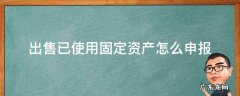 出售已使用固定资产怎么申报 固定资产出售纳税申报