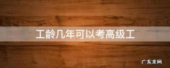 工龄几年可以考高级工 中级工满几年可以考高级工