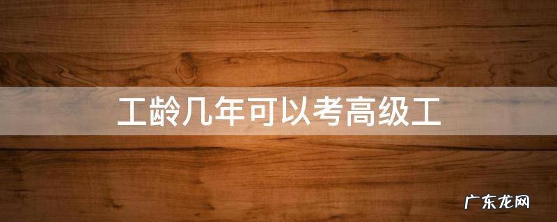 工龄几年可以考高级工 中级工满几年可以考高级工