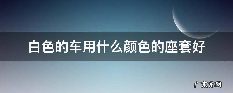 白色车子适合什么颜色的座套 白色的车用什么颜色的座套好