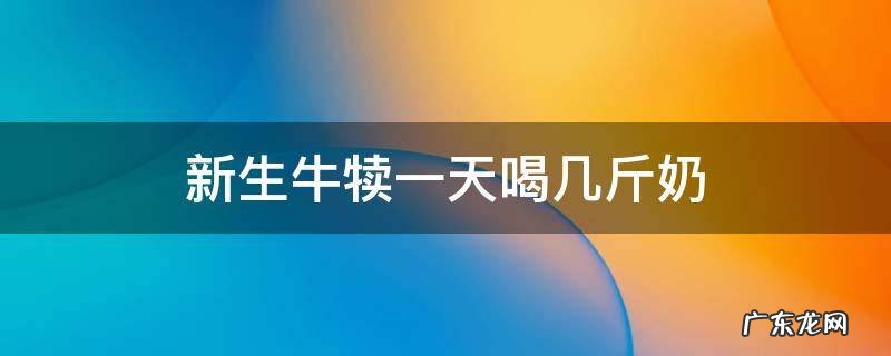 新生牛犊一天喝几斤奶 新生犊牛一天吃几次奶