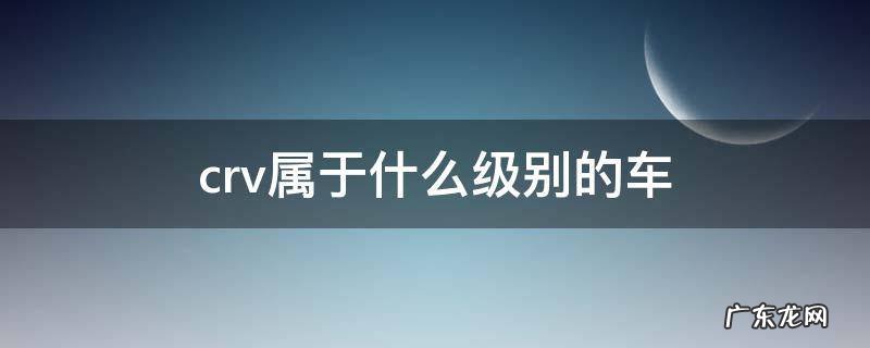 crv属于什么级别的车 本田crv属于什么级别的车