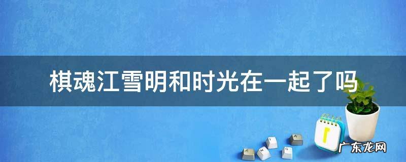 棋魂江雪明跟时光在一起了吗 棋魂江雪明和时光在一起了吗