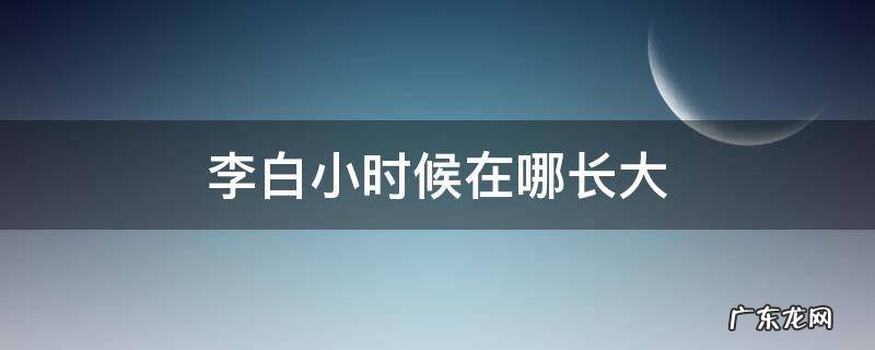 李白小时候在哪长大 李白小时候是从哪里长大的