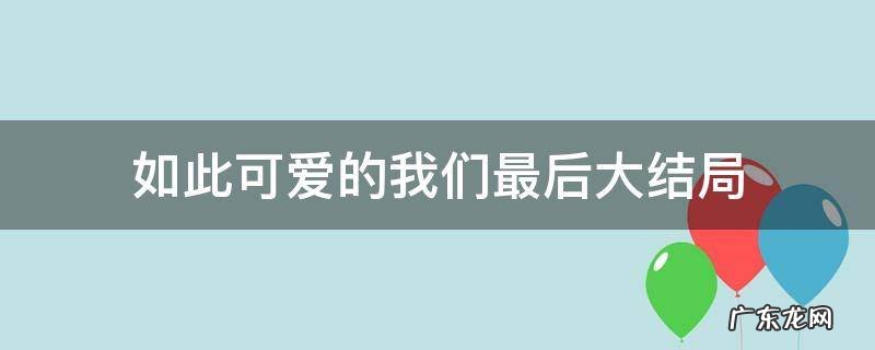 如此可爱的我们最后大结局 如此可爱的我们多少集大结局