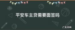 平安车主贷需要面签吗 平安车主贷申请成功了还用去面签吗