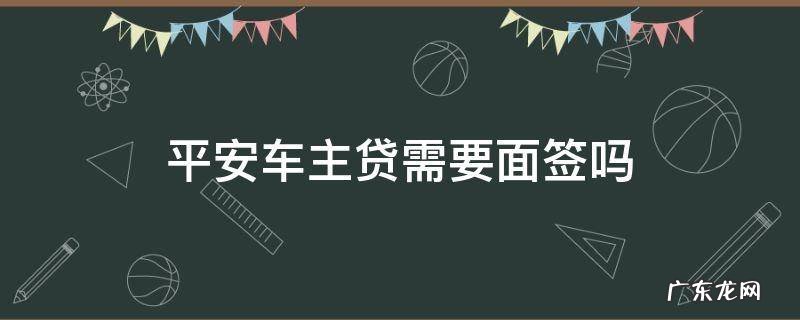平安车主贷需要面签吗 平安车主贷申请成功了还用去面签吗