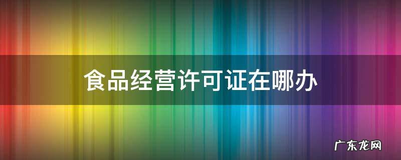食品经营许可证在哪办 办理食品经营许可证在什么部门