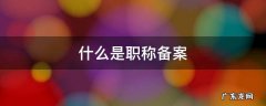 什么是职称备案 职称评审备案是什么意思
