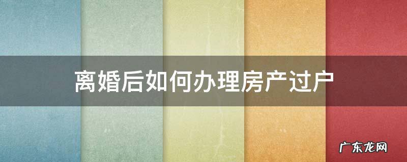 离婚后如何办理房产过户 离婚以后办理房产过户