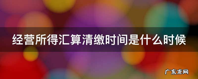 经营所得汇算清缴时间是什么时候 经营所得汇算清缴时间是什么时候的