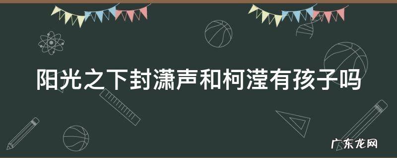 阳光之下封潇声和柯滢同居 阳光之下封潇声和柯滢有孩子吗
