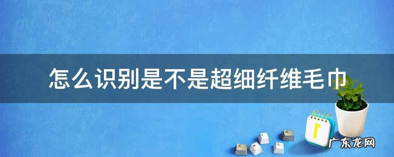 超细纤维毛巾好用吗 怎么识别是不是超细纤维毛巾