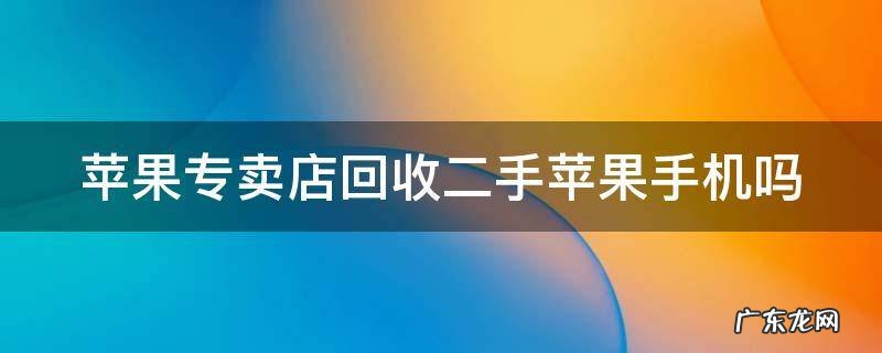 苹果专卖店回收二手苹果手机吗是真的吗 苹果专卖店回收二手苹果手机吗